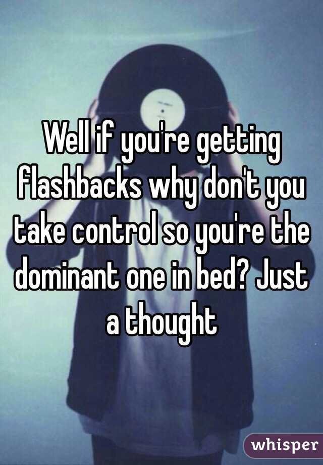 Well if you're getting flashbacks why don't you take control so you're the dominant one in bed? Just a thought 
