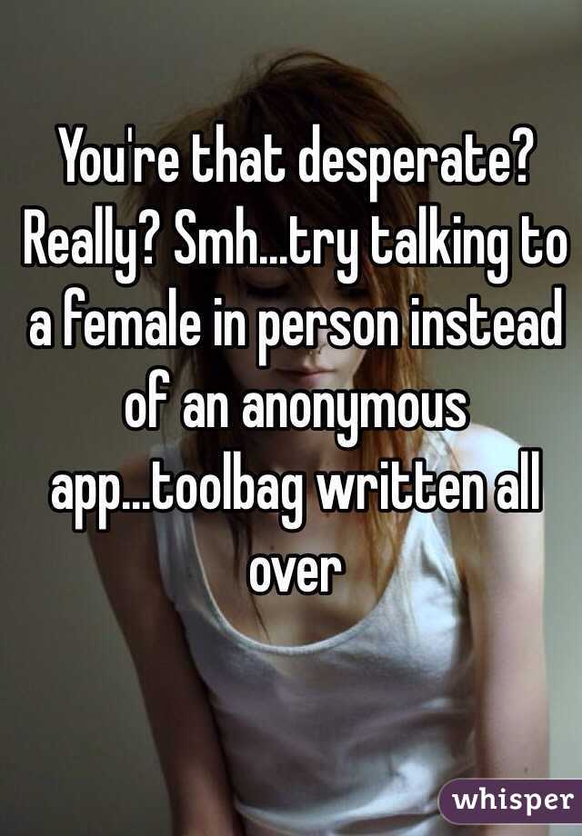 You're that desperate? Really? Smh...try talking to a female in person instead of an anonymous app...toolbag written all over