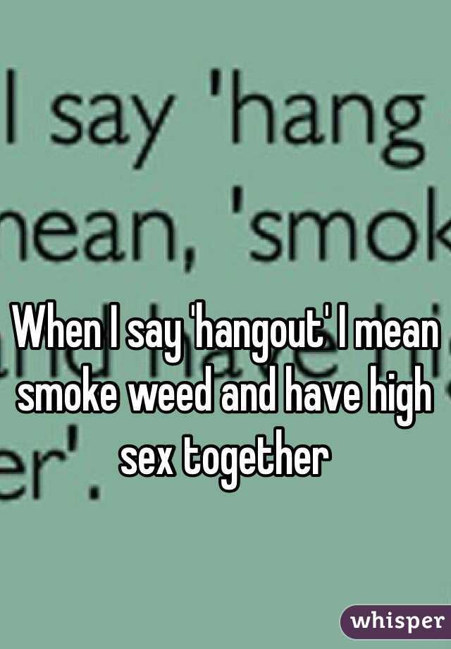 When I say 'hangout' I mean smoke weed and have high sex together 