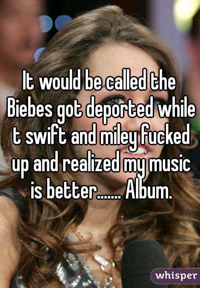 It would be called the Biebes got deported while t swift and miley fucked up and realized my music is better....... Album.