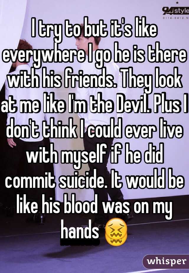 I try to but it's like everywhere I go he is there with his friends. They look at me like I'm the Devil. Plus I don't think I could ever live with myself if he did commit suicide. It would be like his blood was on my hands 😖
