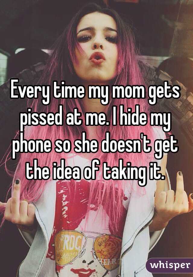 Every time my mom gets pissed at me. I hide my phone so she doesn't get the idea of taking it.
