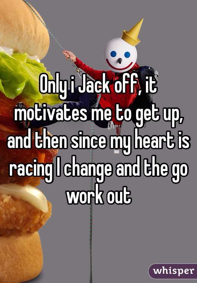 Only i Jack off, it motivates me to get up, and then since my heart is racing I change and the go work out 