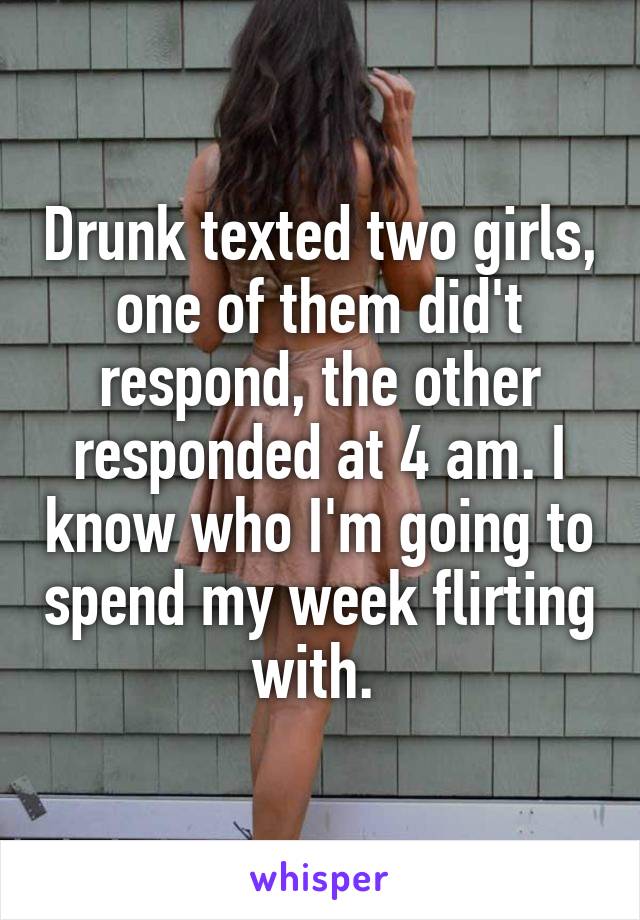 Drunk texted two girls, one of them did't respond, the other responded at 4 am. I know who I'm going to spend my week flirting with. 