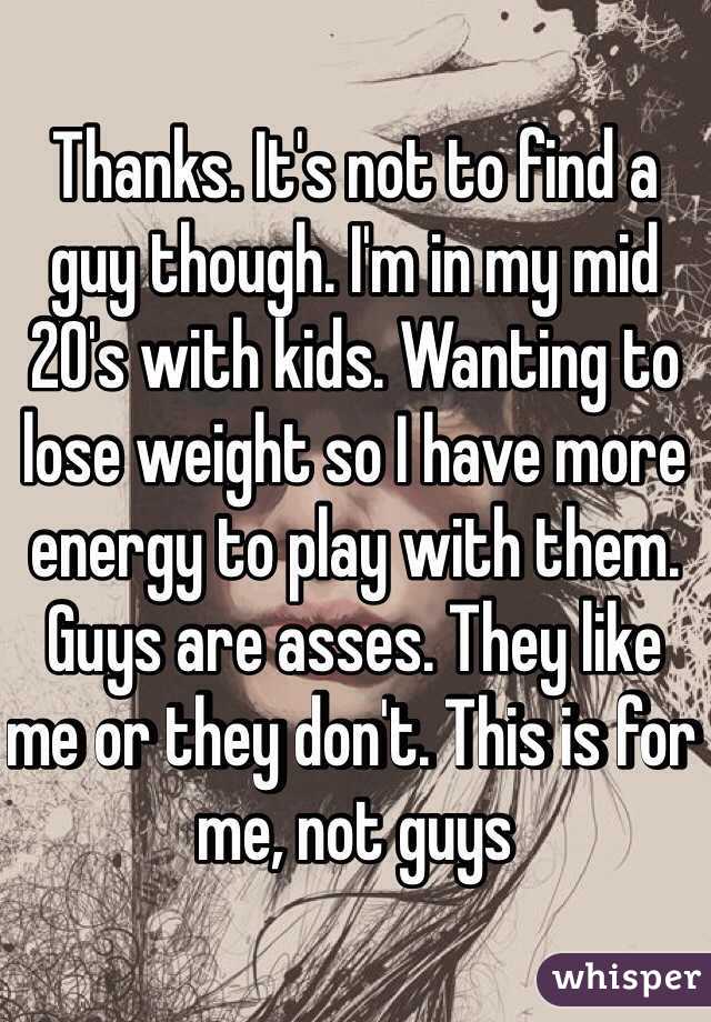 Thanks. It's not to find a guy though. I'm in my mid 20's with kids. Wanting to lose weight so I have more energy to play with them. Guys are asses. They like me or they don't. This is for me, not guys 