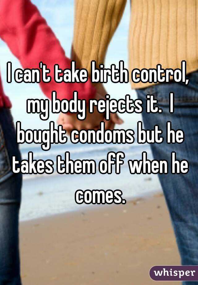 I can't take birth control, my body rejects it.  I bought condoms but he takes them off when he comes.