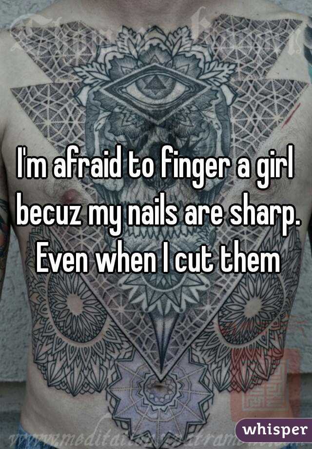 I'm afraid to finger a girl becuz my nails are sharp. Even when I cut them