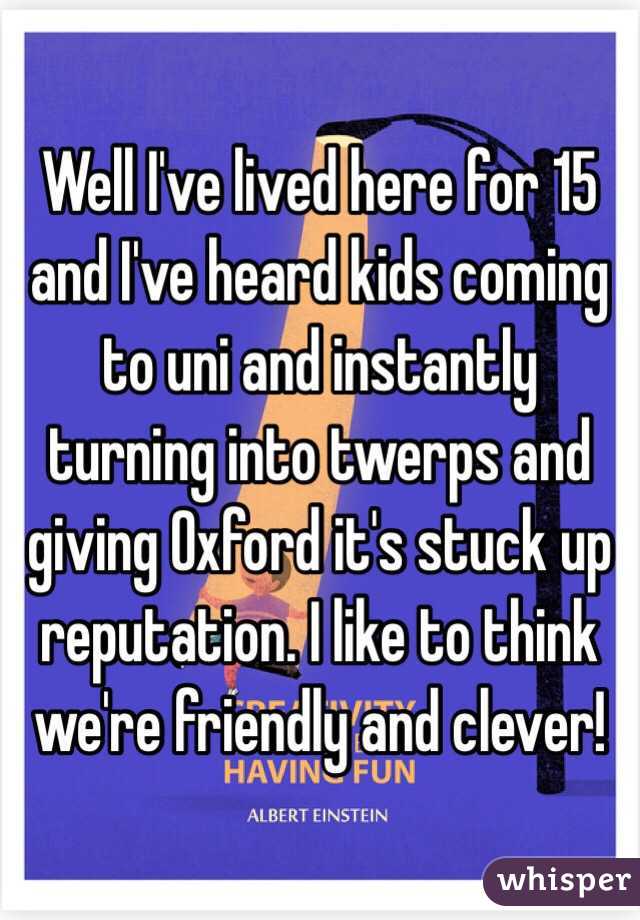 Well I've lived here for 15 and I've heard kids coming to uni and instantly turning into twerps and giving Oxford it's stuck up reputation. I like to think we're friendly and clever!