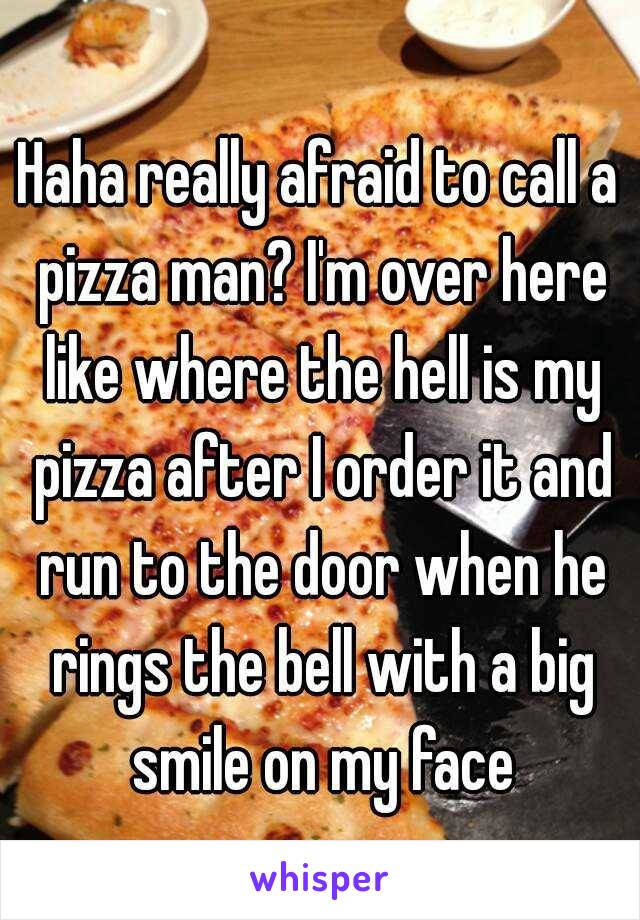 Haha really afraid to call a pizza man? I'm over here like where the hell is my pizza after I order it and run to the door when he rings the bell with a big smile on my face