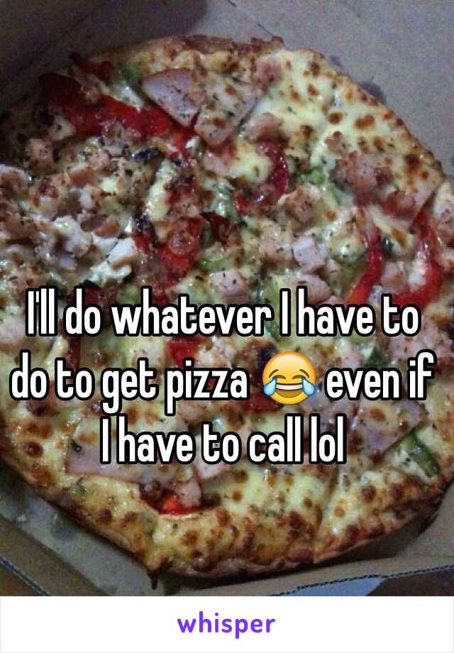 I'll do whatever I have to do to get pizza 😂 even if I have to call lol 