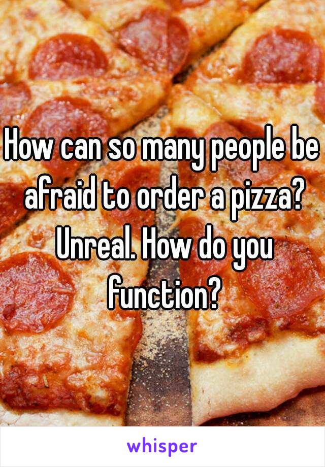 How can so many people be afraid to order a pizza? Unreal. How do you function?