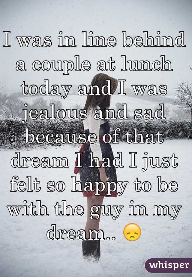 I was in line behind a couple at lunch today and I was jealous and sad because of that dream I had I just felt so happy to be with the guy in my dream.. 😞