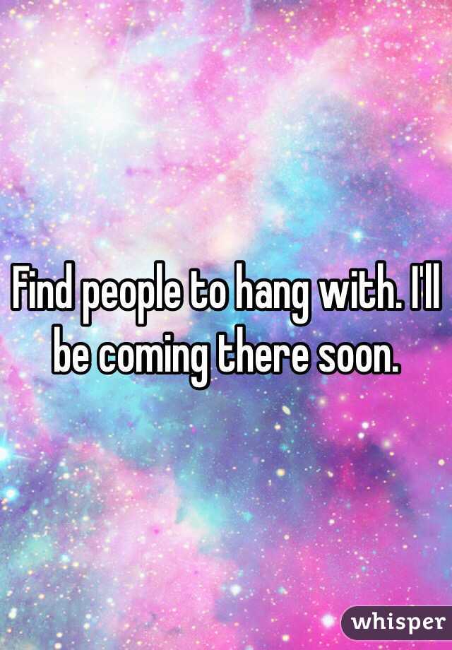 Find people to hang with. I'll be coming there soon.