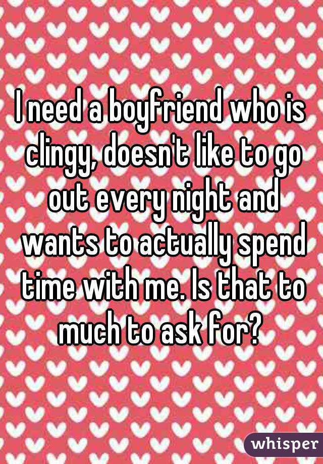 I need a boyfriend who is clingy, doesn't like to go out every night and wants to actually spend time with me. Is that to much to ask for? 