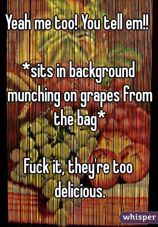 Yeah me too! You tell em!! 

*sits in background munching on grapes from the bag*

Fuck it, they're too delicious.