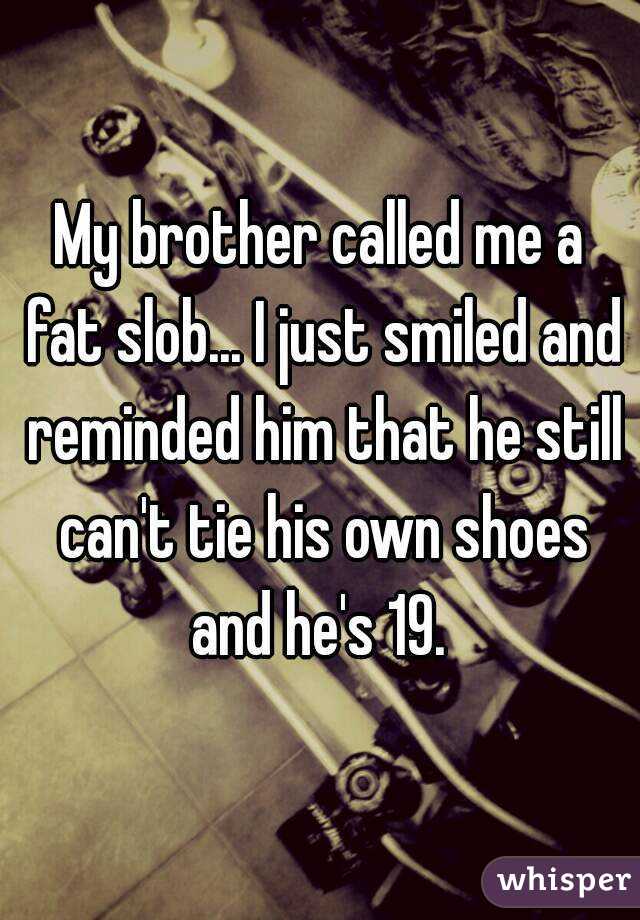 My brother called me a fat slob... I just smiled and reminded him that he still can't tie his own shoes and he's 19. 