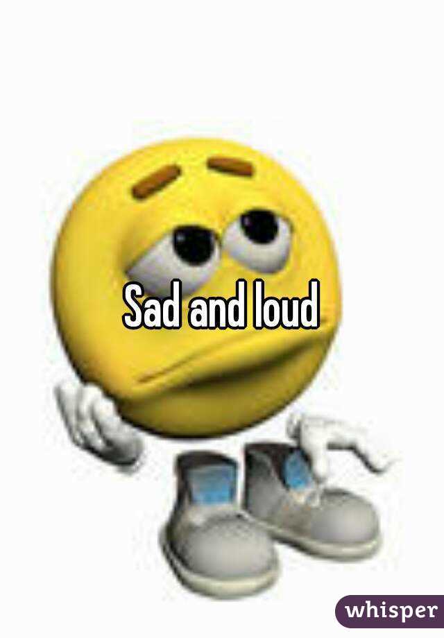 Sad and loud
