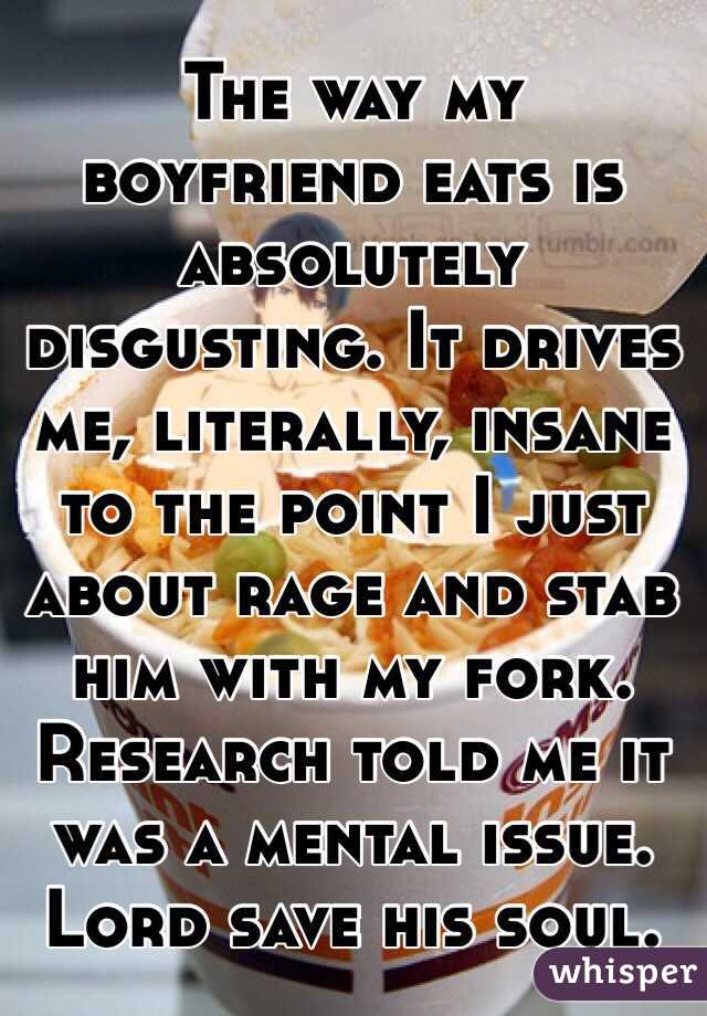 The way my boyfriend eats is absolutely disgusting. It drives me, literally, insane to the point I just about rage and stab him with my fork. Research told me it was a mental issue. Lord save his soul. 
