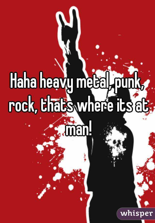 Haha heavy metal, punk, rock, thats where its at man!