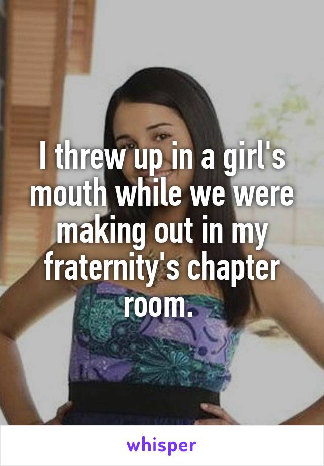 I threw up in a girl's mouth while we were making out in my fraternity's chapter room. 