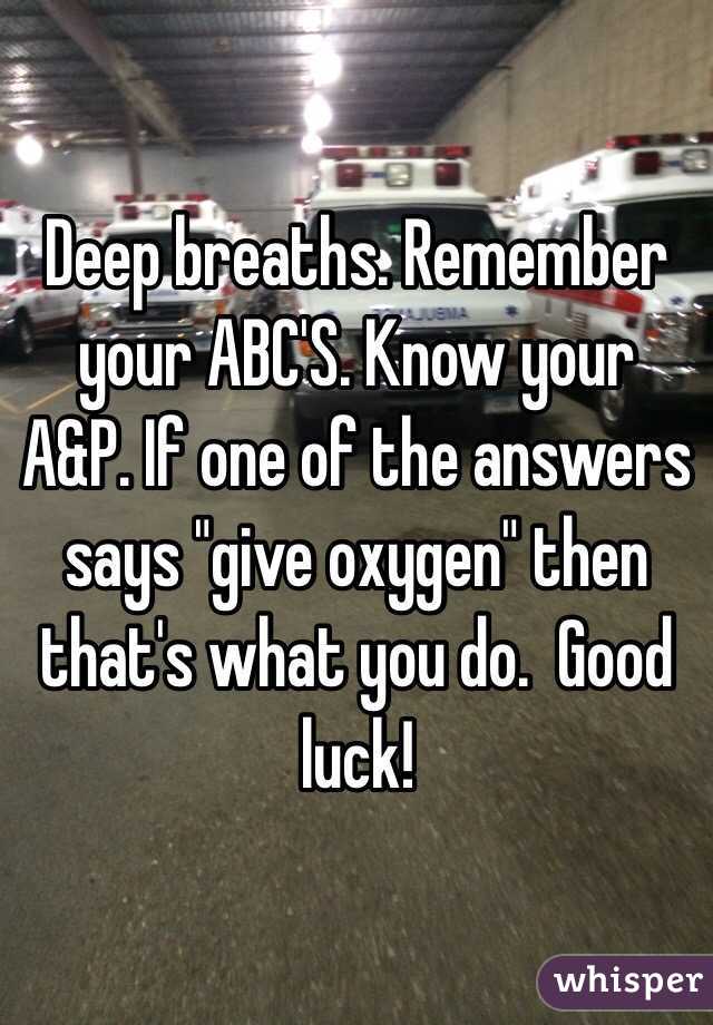 Deep breaths. Remember your ABC'S. Know your A&P. If one of the answers says "give oxygen" then that's what you do.  Good luck!