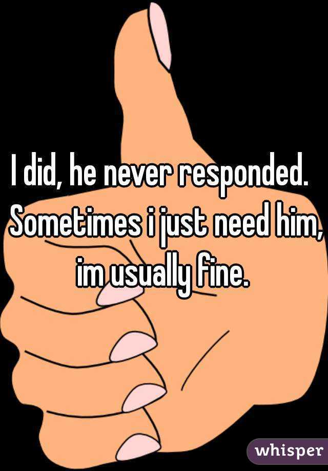 I did, he never responded.  Sometimes i just need him, im usually fine. 