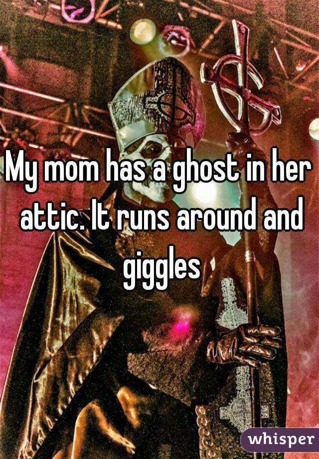 My mom has a ghost in her attic. It runs around and giggles