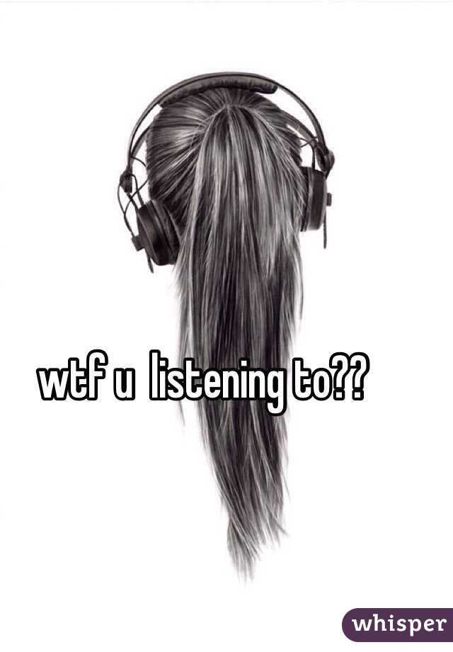 wtf u  listening to??