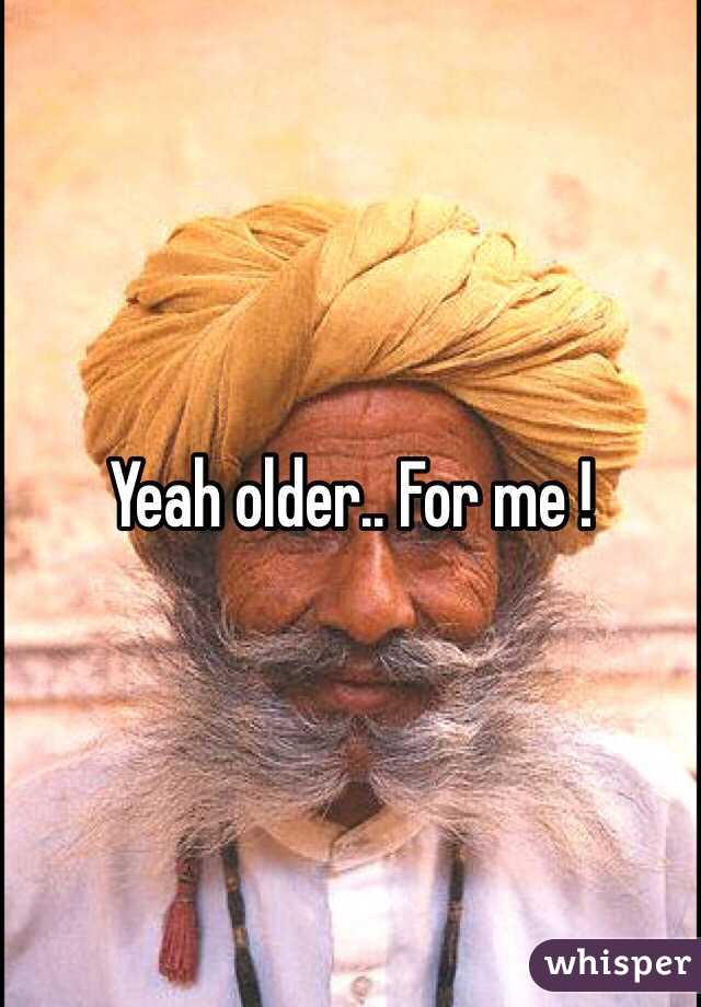 Yeah older.. For me !