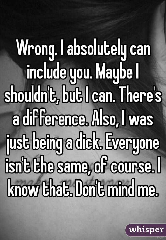 Wrong. I absolutely can include you. Maybe I shouldn't, but I can. There's a difference. Also, I was just being a dick. Everyone isn't the same, of course. I know that. Don't mind me. 