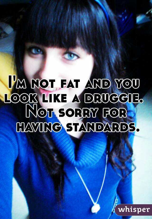 I'm not fat and you 
look like a druggie. 
Not sorry for having standards.