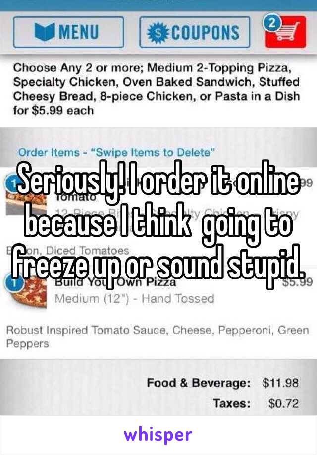 Seriously! I order it online because I think  going to freeze up or sound stupid. 