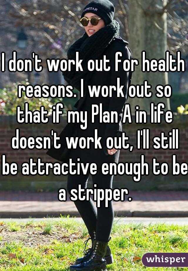 I don't work out for health reasons. I work out so that if my Plan A in life doesn't work out, I'll still be attractive enough to be a stripper.