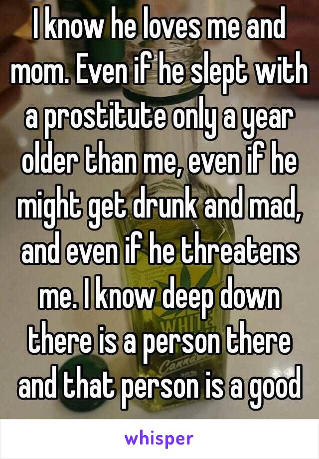 I know he loves me and mom. Even if he slept with a prostitute only a year older than me, even if he might get drunk and mad, and even if he threatens me. I know deep down there is a person there and that person is a good person.