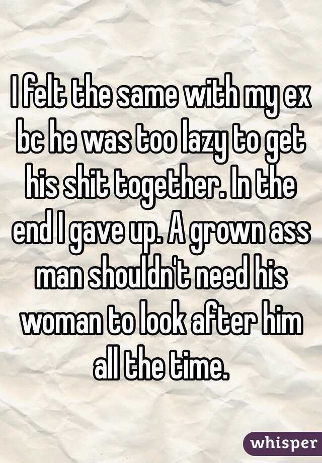 I felt the same with my ex bc he was too lazy to get his shit together. In the end I gave up. A grown ass man shouldn't need his woman to look after him all the time.