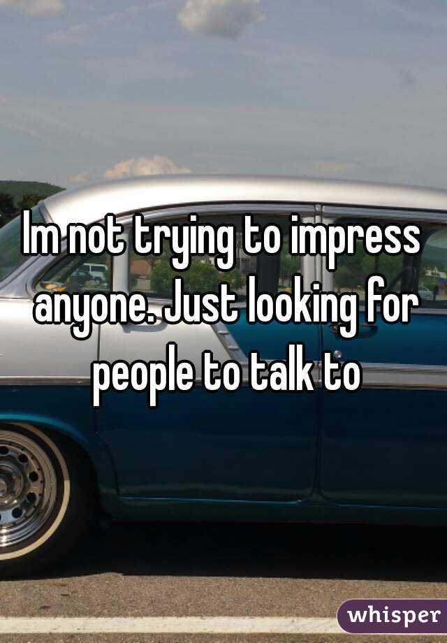 Im not trying to impress anyone. Just looking for people to talk to