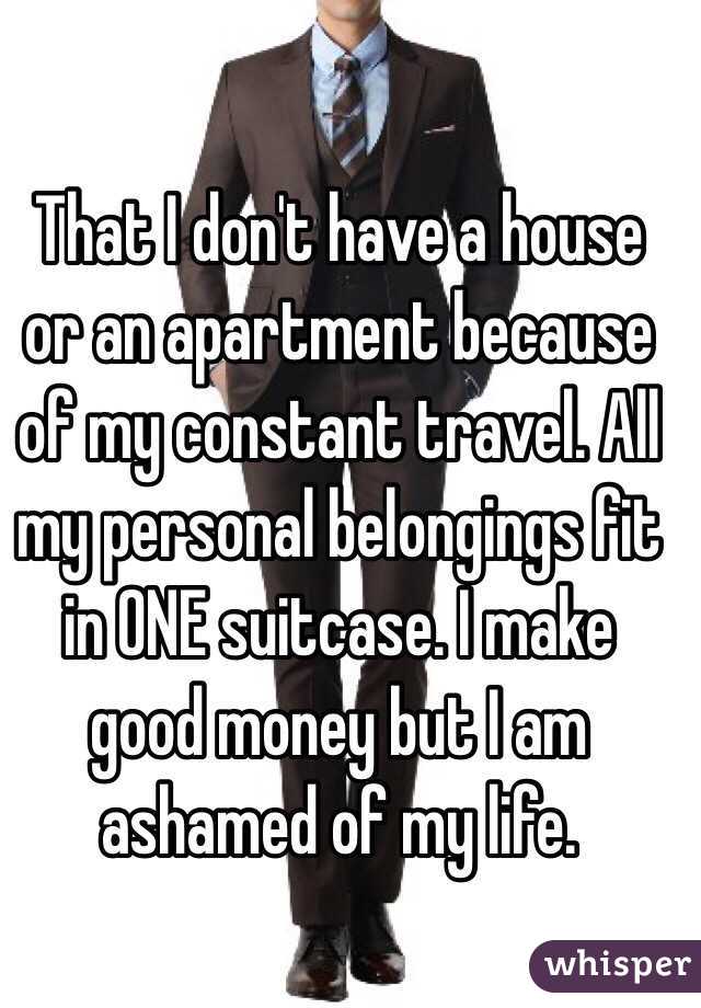 That I don't have a house or an apartment because of my constant travel. All my personal belongings fit in ONE suitcase. I make good money but I am ashamed of my life. 