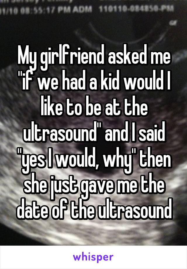 My girlfriend asked me "if we had a kid would I like to be at the ultrasound" and I said "yes I would, why" then she just gave me the date of the ultrasound