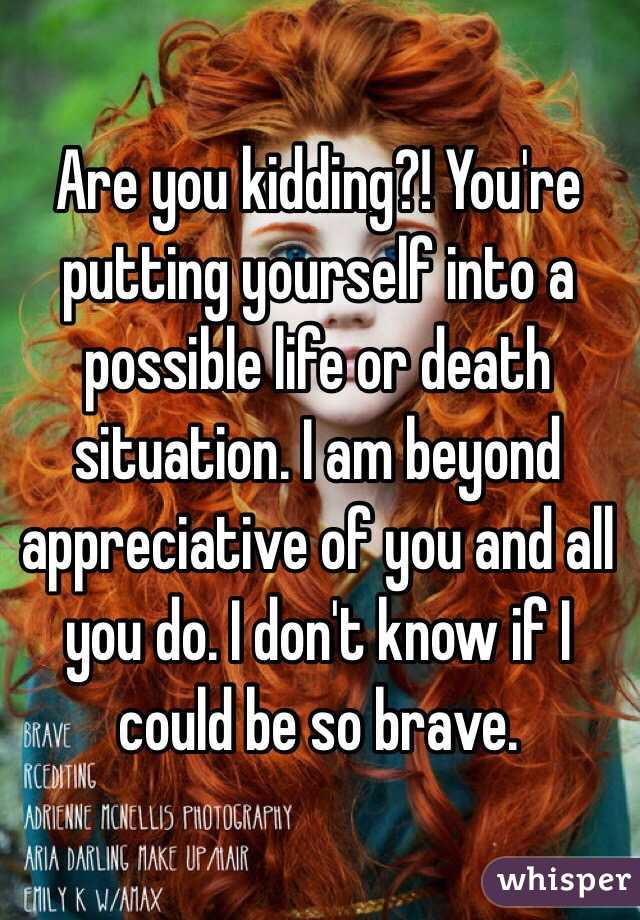 Are you kidding?! You're putting yourself into a possible life or death situation. I am beyond appreciative of you and all you do. I don't know if I could be so brave.