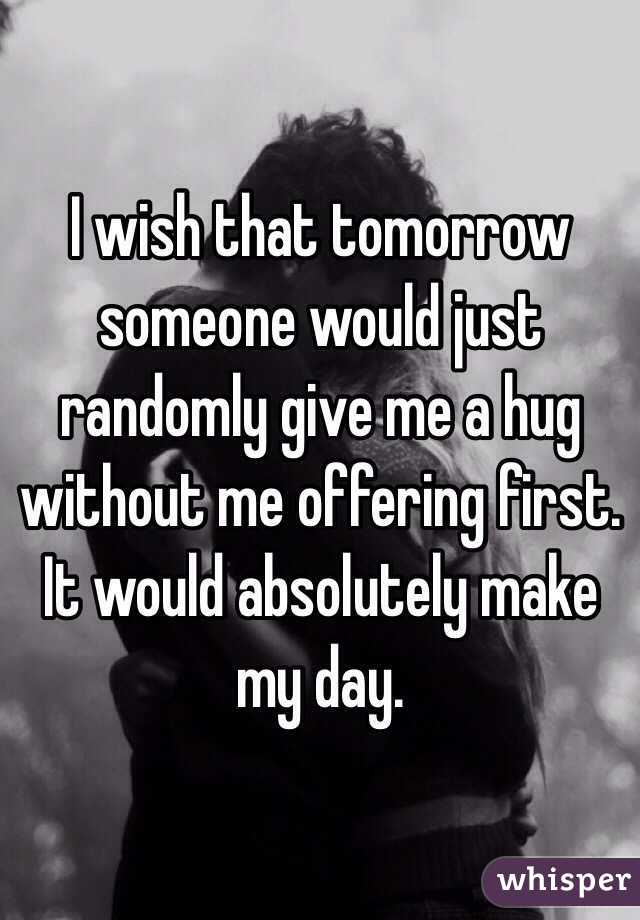 I wish that tomorrow someone would just randomly give me a hug without me offering first. It would absolutely make my day.