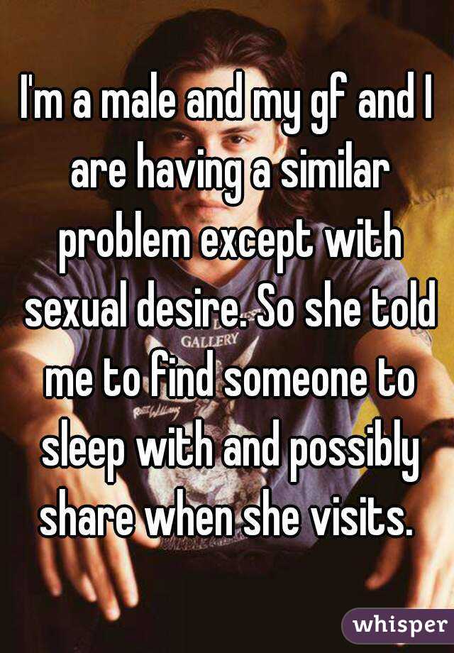 I'm a male and my gf and I are having a similar problem except with sexual desire. So she told me to find someone to sleep with and possibly share when she visits. 