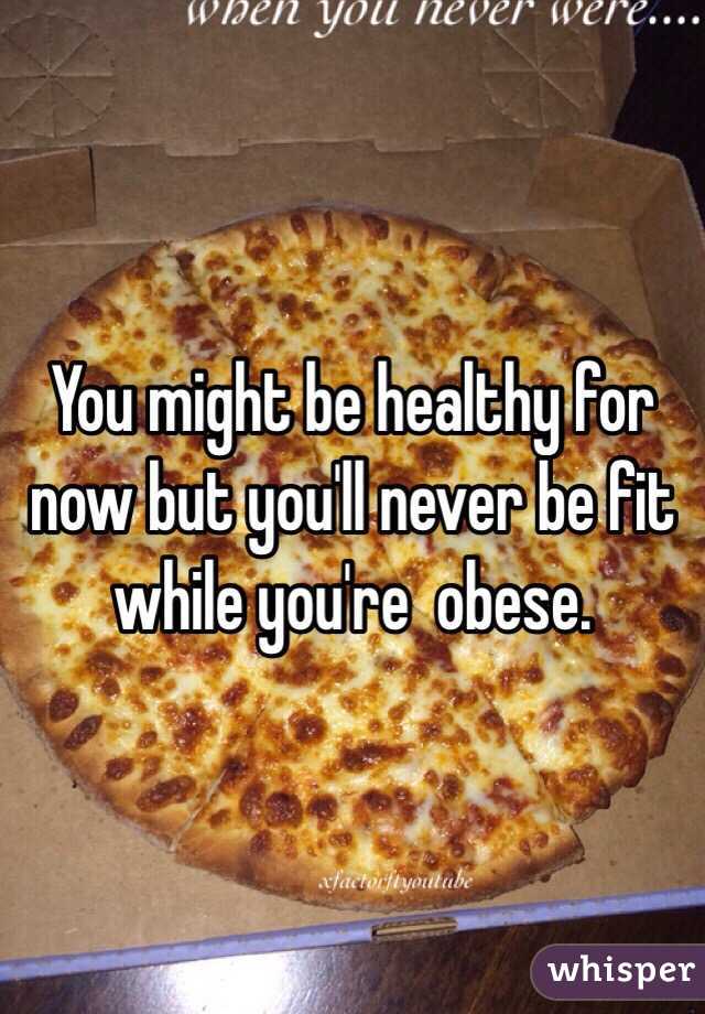 You might be healthy for now but you'll never be fit while you're  obese.
