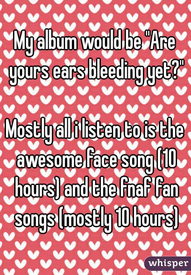 My album would be "Are yours ears bleeding yet?"

Mostly all i listen to is the awesome face song (10 hours) and the fnaf fan songs (mostly 10 hours)