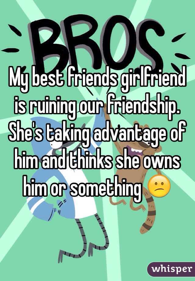My best friends girlfriend is ruining our friendship. She's taking advantage of him and thinks she owns him or something 😕