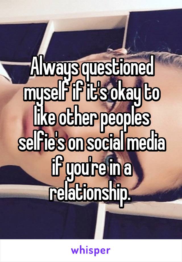 Always questioned myself if it's okay to like other peoples selfie's on social media if you're in a relationship. 