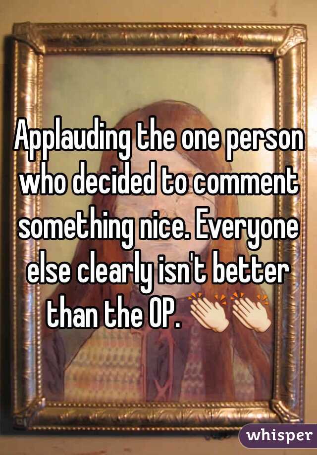 Applauding the one person who decided to comment something nice. Everyone else clearly isn't better than the OP. 👏👏