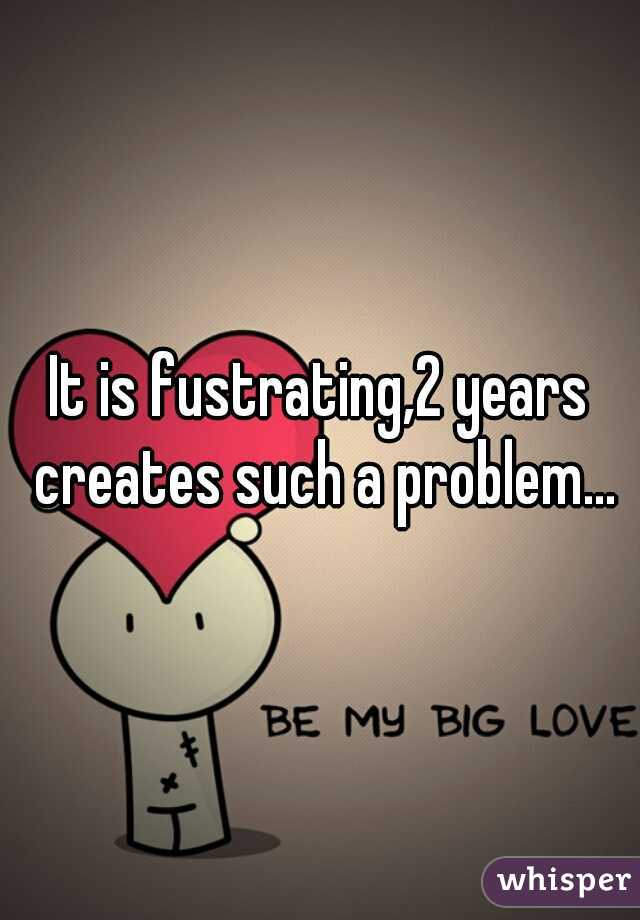 It is fustrating,2 years creates such a problem...
