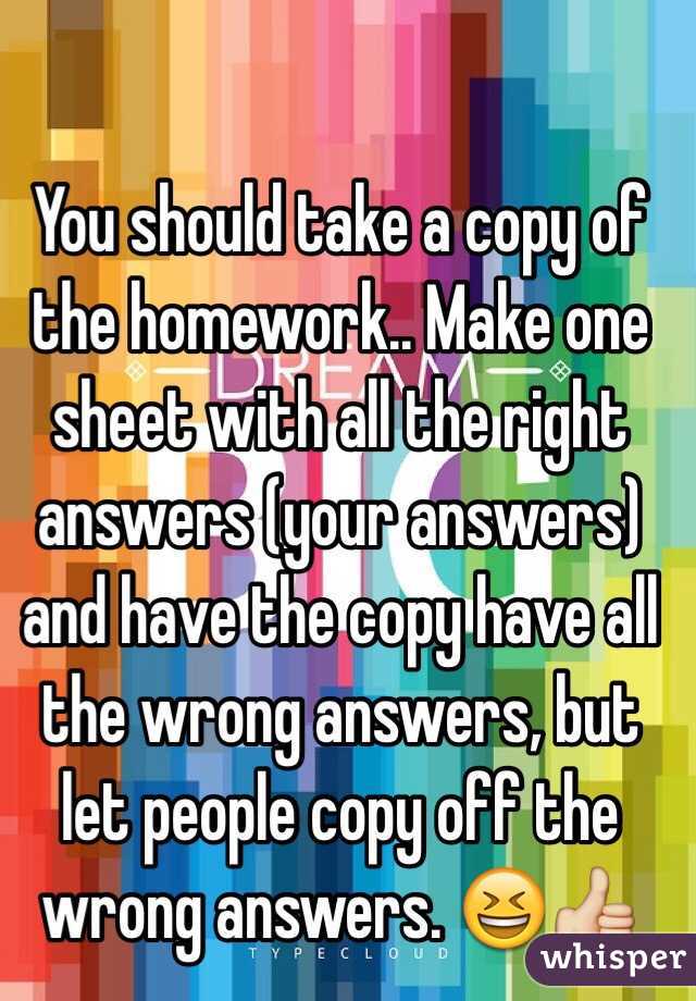 You should take a copy of the homework.. Make one sheet with all the right answers (your answers) and have the copy have all the wrong answers, but let people copy off the wrong answers. 😆👍