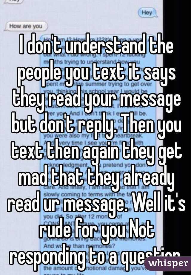 I don't understand the people you text it says they read your message but don't reply. Then you text then again they get mad that they already read ur message. Well it's rude for you Not responding to a question.