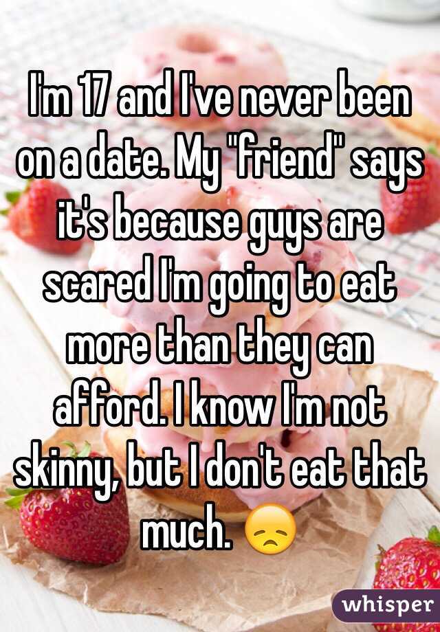 I'm 17 and I've never been on a date. My "friend" says it's because guys are scared I'm going to eat more than they can afford. I know I'm not skinny, but I don't eat that much. 😞